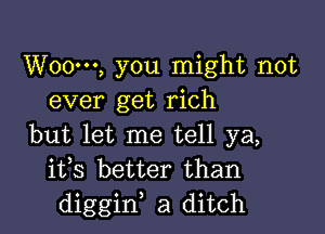 W000, you might not
ever get rich

but let me tell ya,
ifs better than
diggiw a ditch