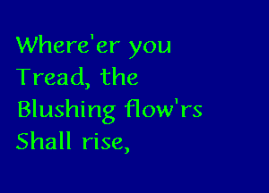 Where'er you
Tread, the

Blushing How'rs
Shall rise,