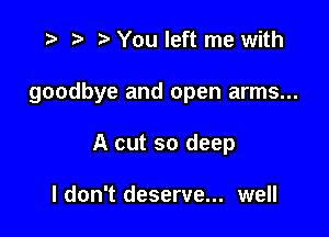 ) You left me with

goodbye and open arms...

A cut so deep

I don't deserve... well