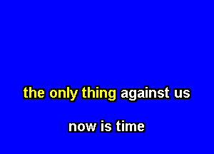 the only thing against us

now is time