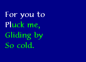 For you to
Pluck me,

Gliding by
50 cold.