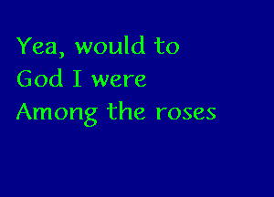 Yea, would to
God I were

Among the roses