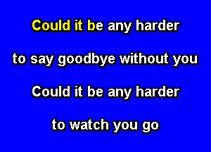 Could it be any harder

to say goodbye without you

Could it be any harder

to watch you go