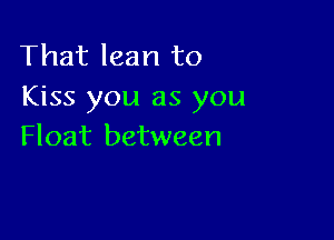 That lean to
Kiss you as you

Float between