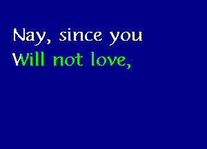 Nay, since you
Will not love,