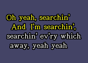 Oh yeah, searchin,
And Tm searchim
searchin, exfry Which

away, yeah yeah