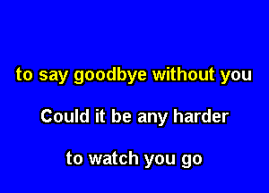 to say goodbye without you

Could it be any harder

to watch you go