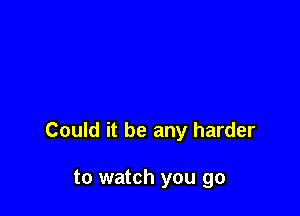 Could it be any harder

to watch you go