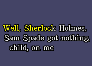 Well, Sherlock Holmes,

Sam Spade got nothing,
Child, on me