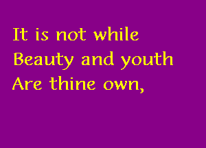 It is not while
Beauty and youth

Are thine own,