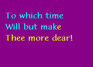 To which time
Will but make

Thee more dear!