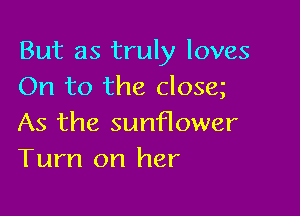 But as truly loves
On to the closa

As the sunflower
Turn on her