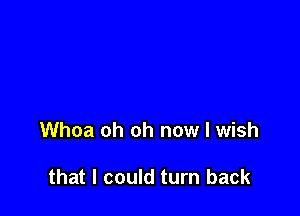 Whoa oh oh now I wish

that I could turn back