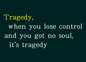 Tragedy,
When you lose control

and you got no soul,
ifs tragedy