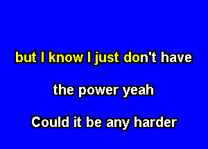 but I know I just don't have

the power yeah

Could it be any harder