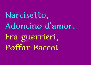 Narcisetto,
Adoncino d'amor.

Fra guerrieri,
Poffar Bacco!