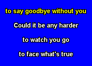 to say goodbye without you

Could it be any harder
to watch you go

to face what's true