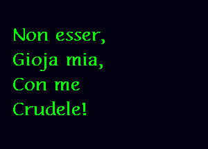 Non esser,
Gioja mia,

Con me
Crudele!