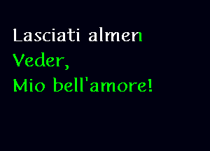 Lasciati almen
Veder,

Mio bell'amore!