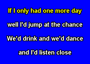 If I only had one more day
well I'd jump at the chance
We'd drink and we'd dance

and I'd listen close