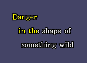 Danger

in the shape of

something Wild
