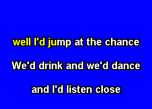 well I'd jump at the chance

We'd drink and we'd dance

and I'd listen close