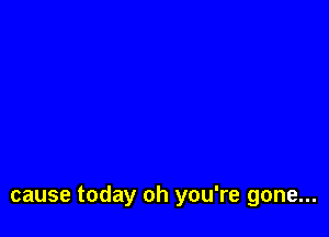 cause today oh you're gone...