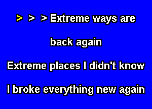 Extreme ways are
back again
Extreme places I didn't know

I broke everything new again