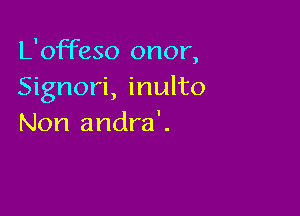 L'offeso onor,
Signori, inulto

Non andra'.