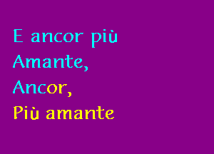E ancor piu
Amante,

Ancor,
Pi u amante