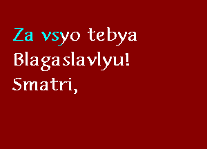 Za vsyo tebya
Blaga slavlyu!

Smatri,