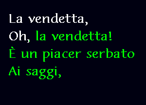 La vendetta,
Oh, la vendetta!

E un piacer serbato
Ai saggi,