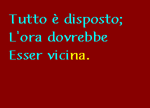 Tutto dispostm
L'ora dovrebbe

Esser vici na.