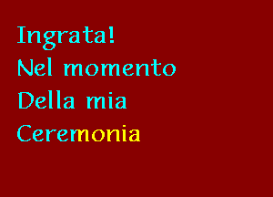 Ingrata!
Nel momento

Della mia
Ceremonia