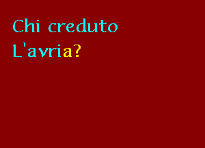 Chi creduto
L'avria?