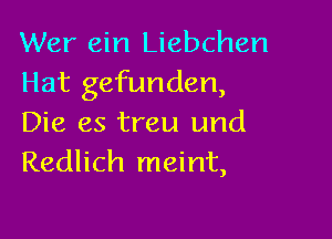 Wer ein Liebchen
Hat gefunden,

Die es treu und
Redlich meint,