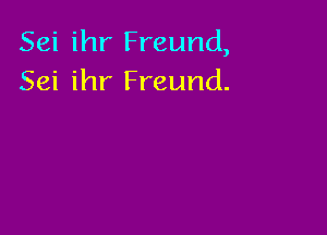 Sei ihr Freund,
Sei ihr Freund.