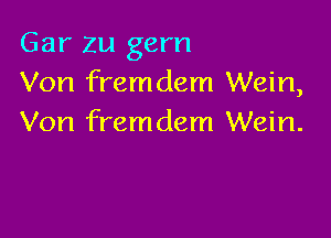 Gar zu gem
Von fremdem Wein,

Von fremdem Wein.