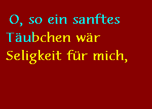 0, so ein sanftes
Tiiubchen war

Seligkeit far mich,