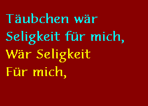 Taubchen war
Seligkeit far mich,

war Seligkeit
Fijr mich,