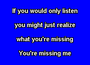 If you would only listen

you might just realize
what you're missing

You're missing me