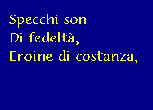 Specchi son
Di fedelta,

Eroine di costanza,