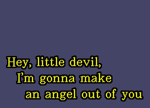 Hey, little devil,
Fm gonna make
an angel out of you