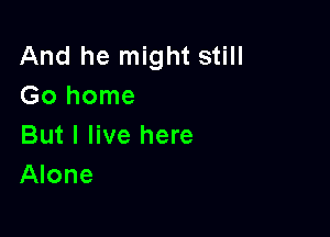 And he might still
Go home

But I live here
Alone