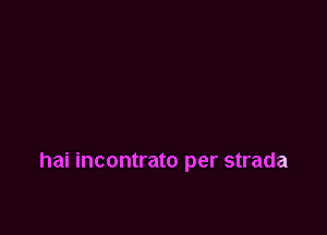 hai incontrato per strada