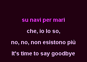 su navi per mari

che, io Io so,

no, no, non esistono piu

It's time to say goodbye