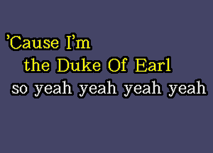 Cause Fm
the Duke Of Earl

so yeah yeah yeah yeah
