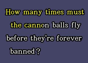 HOW many times must
the cannon balls fly
before thenyaforever

banned ?