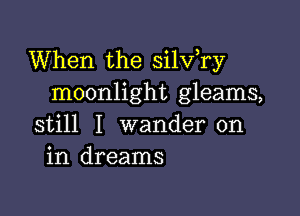 When the silv,ry
moonlight gleams,

still I wander on
in dreams