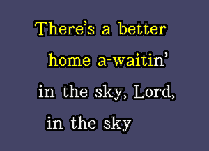 Therds a better

home a-waitif

in the sky, Lord,

in the sky